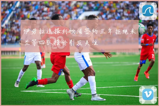 伊劳拉选择利物浦签约三年拒绝米兰等四队报价引发关注