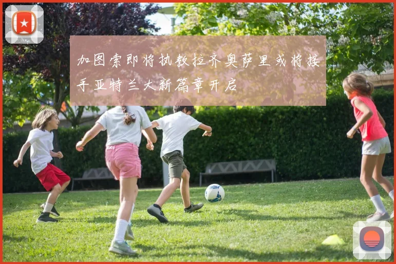 加图索即将执教拉齐奥萨里或将接手亚特兰大新篇章开启