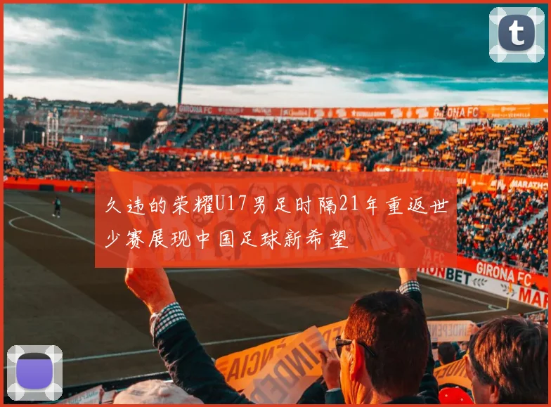久违的荣耀U17男足时隔21年重返世少赛展现中国足球新希望