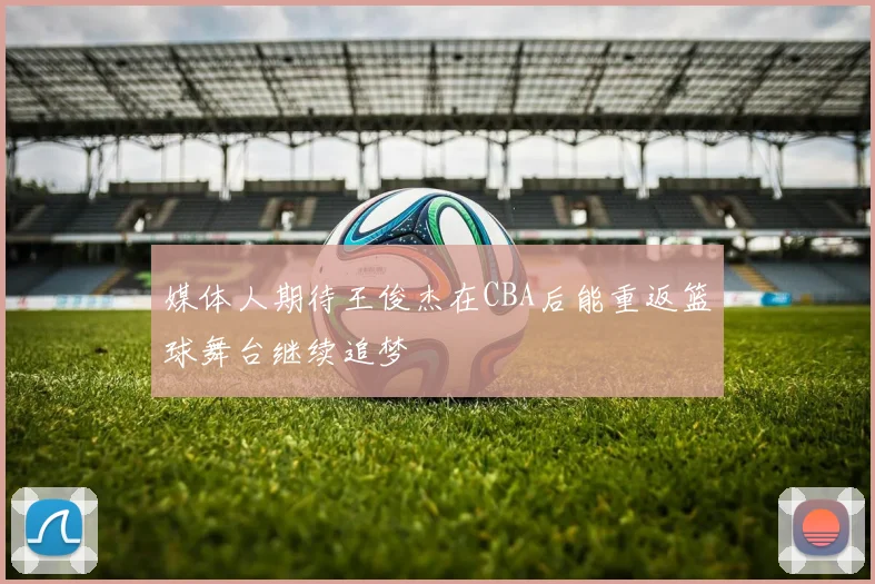 媒体人期待王俊杰在CBA后能重返篮球舞台继续追梦