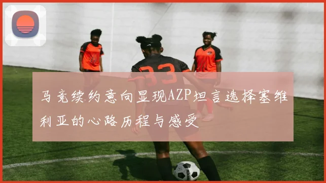 马竞续约意向显现AZP坦言选择塞维利亚的心路历程与感受