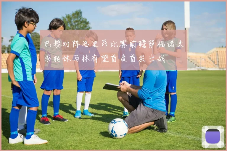 巴黎对阵洛里昂比赛前瞻萨福诺夫或轮休马林有望首度首发出战