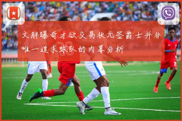 文胖曝奇才欲交易状元签爵士并非唯一追求球队的内幕分析