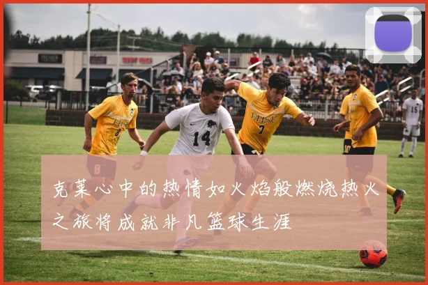 克莱心中的热情如火焰般燃烧热火之旅将成就非凡篮球生涯
